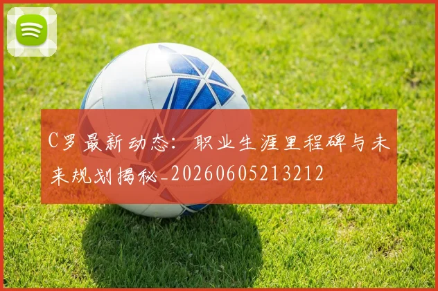 C罗最新动态：职业生涯里程碑与未来规划揭秘_20260605213212