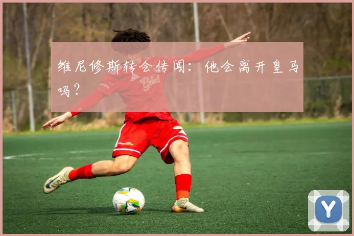 维尼修斯转会传闻：他会离开皇马吗？