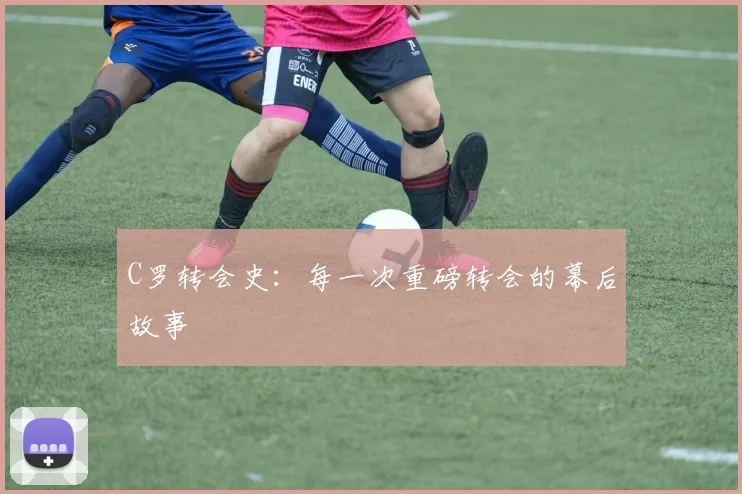 C罗转会史：每一次重磅转会的幕后故事