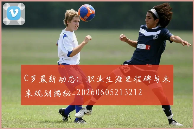 C罗最新动态：职业生涯里程碑与未来规划揭秘_20260605213212