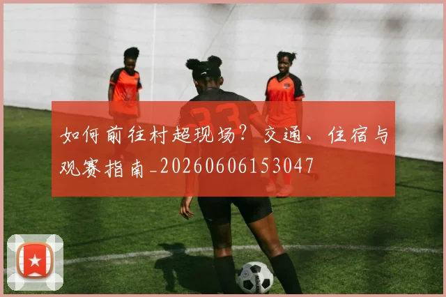如何前往村超现场？交通、住宿与观赛指南_20260606153047