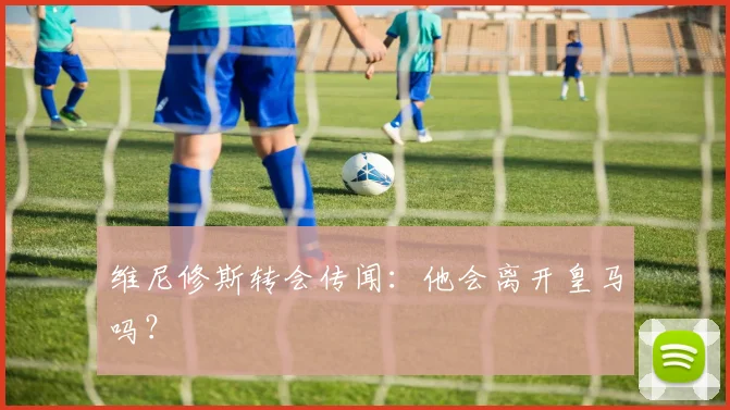 维尼修斯转会传闻：他会离开皇马吗？