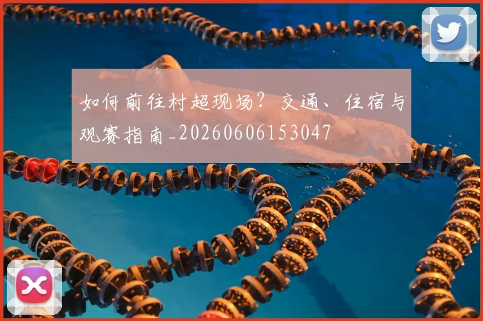 如何前往村超现场？交通、住宿与观赛指南_20260606153047
